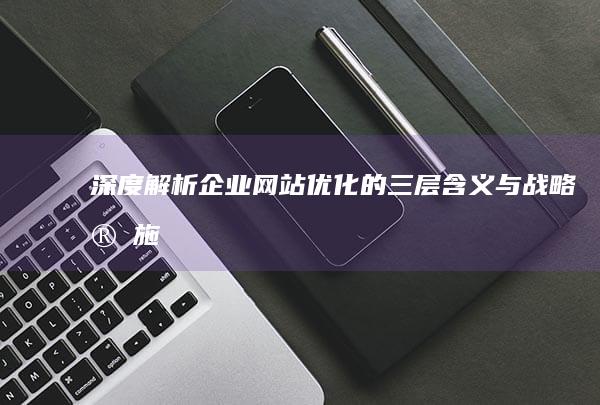 深度解析：企业网站优化的三层含义与战略实施